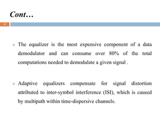 Cont…
 The equalizer is the most expensive component of a data
demodulator and can consume over 80% of the total
computations needed to demodulate a given signal .
 Adaptive equalizers compensate for signal distortion
attributed to inter-symbol interference (ISI), which is caused
by multipath within time-dispersive channels.
4
 