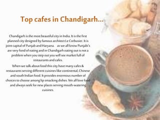 Chandigarhisthe mostbeautifulcity in India.It isthe first
plannedcitydesigned byfamousarchitectLeCorbusier.It is
jointcapitalofPunjabandHaryana. asweall knowPunjabi’s
arevery fondofeating andin Chandigarheating outis nota
problemwhen youstepoutyouwill seemarketfullof
restaurantsandcafes.
Whenwetalkaboutfoodthiscityhavemanycafes&
restaurantsserving differentcuisines like continental,Chinese
andsouthIndianfood.It provides enormousnumberof
choicestochooseamonglip smacking dishes.Weall lovefood
andalwaysseek fornew placesserving mouth-watering
cuisines.
 