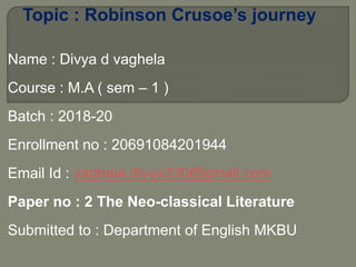 Topic : Robinson Crusoe’s journey
Name : Divya d vaghela
Course : M.A ( sem – 1 )
Batch : 2018-20
Enrollment no : 20691084201944
Email Id : vaghela.divya230@gmail.com
Paper no : 2 The Neo-classical Literature
Submitted to : Department of English MKBU
 