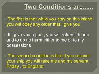  The first is that while you stay on this island
you will obey any order that I give you
 If I give you a gun , you will return it to me
and to do no harm either to me or to my
possessions
 The second condition is that if you recover
your ship you will take me and my servant ,
Friday , to England
 