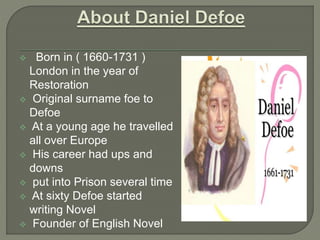 Born in ( 1660-1731 )
London in the year of
Restoration
 Original surname foe to
Defoe
 At a young age he travelled
all over Europe
 His career had ups and
downs
 put into Prison several time
 At sixty Defoe started
writing Novel
 Founder of English Novel
 