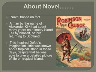  Novel based on fact
 A man by the name of
Alexander Kirk had spent
many years on a lonely island
, all by himself, before
returning to Scotland.
 This inspired Defoe’s
imagination .little was known
about tropical island in those
days, despite that he was
able to give a detailed picture
of life on tropical island.
 