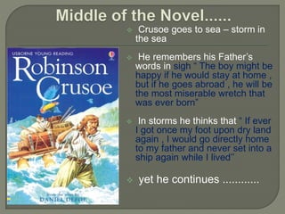  Crusoe goes to sea – storm in
the sea
 He remembers his Father’s
words in sigh “ The boy might be
happy if he would stay at home ,
but if he goes abroad , he will be
the most miserable wretch that
was ever born”
 In storms he thinks that “ If ever
I got once my foot upon dry land
again , I would go directly home
to my father and never set into a
ship again while I lived’’
 yet he continues ............
 