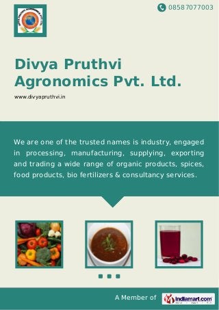 08587077003
A Member of
Divya Pruthvi
Agronomics Pvt. Ltd.
www.divyapruthvi.in
We are one of the trusted names is industry, engaged
in processing, manufacturing, supplying, exporting
and trading a wide range of organic products, spices,
food products, bio fertilizers & consultancy services.
 