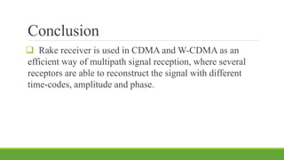 Conclusion
 Rake receiver is used in CDMA and W-CDMA as an
efficient way of multipath signal reception, where several
receptors are able to reconstruct the signal with different
time-codes, amplitude and phase.
 