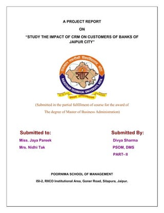A PROJECT REPORT

                                      ON

   “STUDY THE IMPACT OF CRM ON CUSTOMERS OF BANKS OF
                       JAIPUR CITY”




        (Submitted in the partial fulfillment of course for the award of
              The degree of Master of Business Administration)




Submitted to:                                               Submitted By:
Miss. Jaya Pareek                                            Divya Sharma
Mrs. Nidhi Tak                                               PSOM, DMS
                                                             PART- II




                   POORNIMA SCHOOL OF MANAGEMENT

         ISI-2, RIICO Institutional Area, Goner Road, Sitapura, Jaipur.
 
