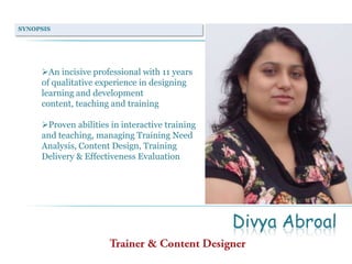SYNOPSIS

An incisive professional with 11 years
of qualitative experience in designing
learning and development
content, teaching and training
Proven abilities in interactive training
and teaching, managing Training Need
Analysis, Content Design, Training
Delivery & Effectiveness Evaluation

Divya Abroal

 