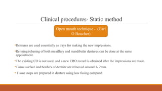 Clinical procedures- Static method
•Dentures are used essentially as trays for making the new impressions.
•Relining/rebasing of both maxillary and mandibular dentures can be done at the same
appointment.
•The existing CO is not used, and a new CRO record is obtained after the impressions are made.
•Tissue surface and borders of denture are removed around 1- 2mm.
• Tissue stops are prepared in denture using low fusing compund.
Open mouth technique - (Carl
O Boucher)
 