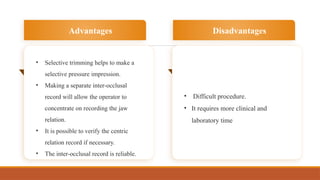 • Selective trimming helps to make a
selective pressure impression.
• Making a separate inter-occlusal
record will allow the operator to
concentrate on recording the jaw
relation.
• It is possible to verify the centric
relation record if necessary.
• The inter-occlusal record is reliable.
Advantages
• Difficult procedure.
• It requires more clinical and
laboratory time
Disadvantages
 