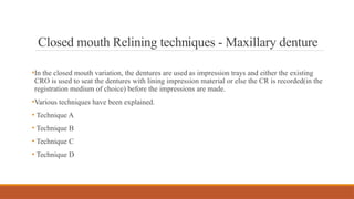 Closed mouth Relining techniques - Maxillary denture
•In the closed mouth variation, the dentures are used as impression trays and either the existing
CRO is used to seat the dentures with lining impression material or else the CR is recorded(in the
registration medium of choice) before the impressions are made.
•Various techniques have been explained.
• Technique A
• Technique B
• Technique C
• Technique D
 