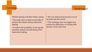 •Palatal opening will allow better seating
• Pre-made inter-occlusal record helps to
position the denture during impression
making.
• It reduces the possibility of moving the
maxillary denture forward during final
impression making.
• The wax interocclusal record is not an
accurate and safe record.
• This technique does not suggest any
solution for difficulties of relining both
dentures at the same time.
Advantages Disadvantages
 