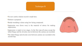 •No new centric relation record is made here.
•Denture is prepared.
•Border moulding is done using low fusing compound.
•Impression wax (Iowa wax) is the material of choice for making
impressions.
•Impression is made in two stages. In the first step all areas except the
labial flange and the alveolar crest in-between the canines are recorded.
•The labial flange and alveolar crest between canines are recorded in the
second step.
Technique B
 
