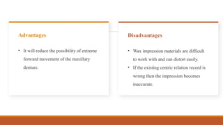 • It will reduce the possibility of extreme
forward movement of the maxillary
denture.
Advantages
• Wax impression materials are difficult
to work with and can distort easily.
• If the existing centric relation record is
wrong then the impression becomes
inaccurate.
Disadvantages
 