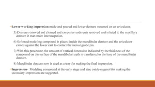 •Lower working impression made and poured and lower denture mounted on an articulator.
5) Denture removed and cleaned and excessive undercuts removed and is luted to the maxillary
denture in maximum intercuspation.
6) Softened modeling compound is placed inside the mandibular denture and the articulator
closed against the lower cast to contact the incisal guide pin.
7) With this procedure, the amount of vertical dimension indicated by the thickness of the
compound on the surface of the mandibular teeth is transferred to the base of the mandibular
denture.
8) Mandibular denture now is used as a tray for making the final impression.
•Impression- Modeling compound at the early stage and zinc oxide-eugenol for making the
secondary impression are suggested.
 