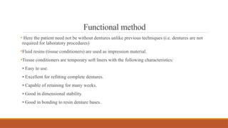 Functional method
• Here the patient need not be without dentures unlike previous techniques (i.e. dentures are not
required for laboratory procedures)
•Fluid resins (tissue conditioners) are used as impression material.
•Tissue conditioners are temporary soft liners with the following characteristics:
• Easy to use.
• Excellent for refitting complete dentures.
• Capable of retaining for many weeks.
• Good in dimensional stability.
• Good in bonding to resin denture bases.
 