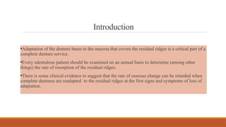 Introduction
•Adaptation of the denture bases to the mucosa that covers the residual ridges is a critical part of a
complete denture service.
•Every edentulous patient should be examined on an annual basis to determine (among other
things) the rate of resorption of the residual ridges.
•There is some clinical evidence to suggest that the rate of osseous change can be retarded when
complete dentures are readapted to the residual ridges at the first signs and symptoms of loss of
adaptation.
 