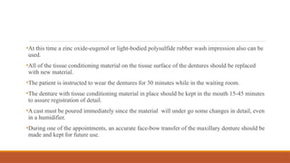 •At this time a zinc oxide-eugenol or light-bodied polysulfide rubber wash impression also can be
used.
•All of the tissue conditioning material on the tissue surface of the dentures should be replaced
with new material.
•The patient is instructed to wear the dentures for 30 minutes while in the waiting room.
•The denture with tissue conditioning material in place should be kept in the mouth 15-45 minutes
to assure registration of detail.
•A cast must be poured immediately since the material will under go some changes in detail, even
in a humidifier.
•During one of the appointments, an accurate face-bow transfer of the maxillary denture should be
made and kept for future use.
 