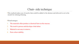 Chair- side technique
•This method makes use of acrylic that could be added to the denture and allowed to set in the
mouth for relining/rebasing.
•Disadvantages-
1. The materials often produce a chemical burn on the mucosa.
2. The result is porous and develops a bad odour.
3. Material is not easy to remove .
4. Poor colour stability.
 