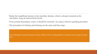 •Relate the mandibular denture to the maxillary denture, which is already mounted on the
articulator, using an interocclusal record.
•If an occlusal discrepancy exists, it should be corrected , by using a selective grinding procedure.
•The procedures of relining and rebasing are the same until this stage.
For relining,the required amount of tissue surface of the existing denture is trimmed away using an acrylic
bur.
 
