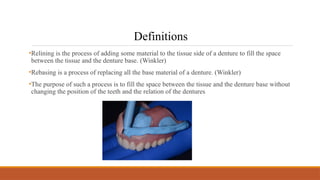 •Relining is the process of adding some material to the tissue side of a denture to fill the space
between the tissue and the denture base. (Winkler)
•Rebasing is a process of replacing all the base material of a denture. (Winkler)
•The purpose of such a process is to fill the space between the tissue and the denture base without
changing the position of the teeth and the relation of the dentures
Definitions
 