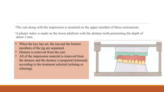 •The cast along with the impression is mounted on the upper member of these instruments.
•A plaster index is made on the lower platform with the denture teeth penetrating the depth of
about 2 mm.
• When the key has set, the top and the bottom
members of the jig are separated.
• Denture is removed from the cast.
• All of the impression material is removed from
the denture and the denture is prepared (trimmed)
according to the treatment selected (relining or
rebasing).
 