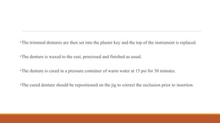 •The trimmed dentures are then set into the plaster key and the top of the instrument is replaced.
•The denture is waxed to the cast, processed and finished as usual.
•The denture is cured in a pressure container of warm water at 15 psi for 30 minutes.
•The cured denture should be repositioned on the jig to correct the occlusion prior to insertion.
 