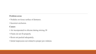 Problem areas
• Nodules on tissue surface of dentures.
• Incorrect occlusion.
Causes
• Air incorporated in silicone during mixing.38
• Flasks do not fit properly
• Resin not packed adequately.
• Initial impression not related to proper jaw relation.
 