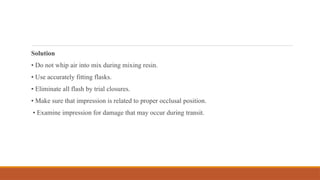 Solution
• Do not whip air into mix during mixing resin.
• Use accurately fitting flasks.
• Eliminate all flash by trial closures.
• Make sure that impression is related to proper occlusal position.
• Examine impression for damage that may occur during transit.
 