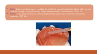 • Reline- is the procedures used to resurface the inatglio of removable dental prosthesis with new base
material, thus producing an accurate adaptationto the denture foundation area. (GPT 10)
• Rebase- is the laboratory process of replacing the entire denture base material on an existing
prosthesis. (GPT 10)
 