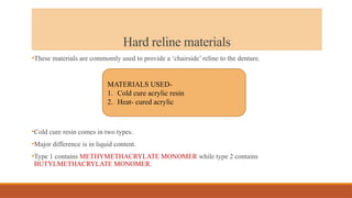 Hard reline materials
•These materials are commomly used to provide a ‘chairside’ reline to the denture.
•Cold cure resin comes in two types.
•Major difference is in liquid content.
•Type 1 contains METHYMETHACRYLATE MONOMER while type 2 contains
BUTYLMETHACRYLATE MONOMER.
MATERIALS USED-
1. Cold cure acrylic resin
2. Heat- cured acrylic
 