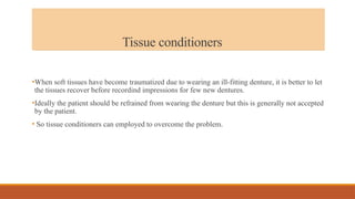 Tissue conditioners
•When soft tissues have become traumatized due to wearing an ill-fitting denture, it is better to let
the tissues recover before recordind impressions for few new dentures.
•Ideally the patient should be refrained from wearing the denture but this is generally not accepted
by the patient.
• So tissue conditioners can employed to overcome the problem.
 