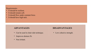 Requirements-
• It should be resilient.
• It should remain soft.
• It should flow under constant force.
• It should have high tack.
• Can be used in chair side technique.
• Improves denture fit.
• Non irritant.
ADVANTAGES
• Low cohesive strength.
DISADVANTAGES
 