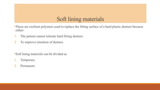 Soft lining materials
•These are resilient polymers used to replace the fitting surface of a hard plastic denture because
either-
1. The patient cannot tolerate hard fitiing denture.
2. To improve retention of denture.
•Soft lining materials can be divided as
1. Temporary
2. Permanent
 