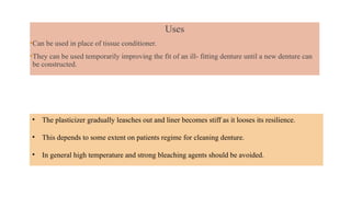 Uses
•Can be used in place of tissue conditioner.
•They can be used temporarily improving the fit of an ill- fitting denture until a new denture can
be constructed.
• The plasticizer gradually leasches out and liner becomes stiff as it looses its resilience.
• This depends to some extent on patients regime for cleaning denture.
• In general high temperature and strong bleaching agents should be avoided.
 