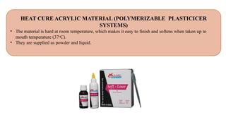 HEAT CURE ACRYLIC MATERIAL (POLYMERIZABLE PLASTICICER
SYSTEMS)
• The material is hard at room temperature, which makes it easy to finish and softens when taken up to
mouth temperature (37o
C).
• They are supplied as powder and liquid.
 