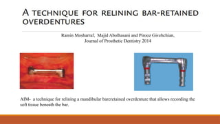 Ramin Mosharraf, Majid Abolhasani and Pirooz Givehchian,
Journal of Prosthetic Dentistry 2014
AIM- a technique for relining a mandibular bareretained overdenture that allows recording the
soft tissue beneath the bar.
 