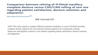 AIM- This study aimed to compare different treatment modalities to correct ill-fitted maxillary
complete denture either by the conventional relining method or by scanning the relining
impression and digitally construct a new denture regarding patient satisfaction, denture retention,
and adaptation.
BMC Oral health 2025
 