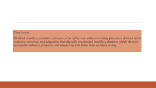 Conclusion
•Ill-fitted maxillary complete dentures corrected by conventional relining procedure showed better
esthetics, retention, and adaptation than digitally constructed maxillary dentures which showed
acceptable esthetics, retention, and adaptation with better time and data saving.
 