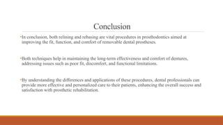 Conclusion
•In conclusion, both relining and rebasing are vital procedures in prosthodontics aimed at
improving the fit, function, and comfort of removable dental prostheses.
•Both techniques help in maintaining the long-term effectiveness and comfort of dentures,
addressing issues such as poor fit, discomfort, and functional limitations.
•By understanding the differences and applications of these procedures, dental professionals can
provide more effective and personalized care to their patients, enhancing the overall success and
satisfaction with prosthetic rehabilitation.
 
