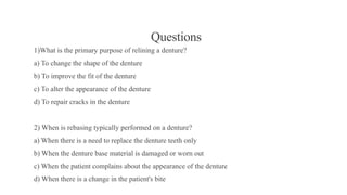 Questions
1)What is the primary purpose of relining a denture?
a) To change the shape of the denture
b) To improve the fit of the denture
c) To alter the appearance of the denture
d) To repair cracks in the denture
2) When is rebasing typically performed on a denture?
a) When there is a need to replace the denture teeth only
b) When the denture base material is damaged or worn out
c) When the patient complains about the appearance of the denture
d) When there is a change in the patient's bite
 