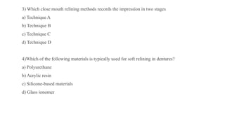 3) Which close mouth relining methods records the impression in two stages
a) Technique A
b) Technique B
c) Technique C
d) Technique D
4)Which of the following materials is typically used for soft relining in dentures?
a) Polyurethane
b) Acrylic resin
c) Silicone-based materials
d) Glass ionomer
 