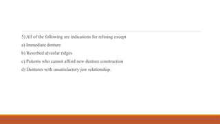 5) All of the following are indications for relining except
a) Immediate denture
b) Resorbed alveolar ridges
c) Patients who cannot afford new denture construction
d) Dentures with unsatisfactory jaw relationship.
 