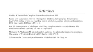 References
Winkler S. Essential of Complete Denture Prosthodontics, 355.
Kamal MN. Comparison between relining of ill-fitted maxillary complete denture versus
CAD/CAM milling of new one regarding patient satisfaction, denture retention and adaptation.
BMC Oral Health. 2025 Jan 4;25(1):18.
Hsu YT. Consequences of relining on a maxillary complete denture: A clinical report. The
Journal of Prosthetic Dentistry. 2015 Jul 1;114(1):13-6
Mosharraf R, Abolhasani M, Givehchian P. A technique for relining bar-retained overdentures.
The Journal of Prosthetic Dentistry. 2014 Dec 1;112(6):1591-4.
Nallaswamy D. Textbook of prosthodontics. JP Medical Ltd; 2017 Sep 30.
 