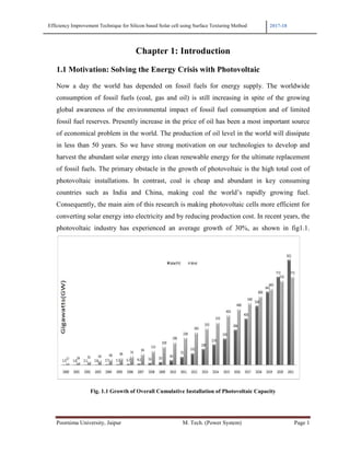Efficiency Improvement Technique for Silicon based Solar cell using Surface Texturing Method 2017-18
Poornima University, Jaipur M. Tech. (Power System) Page 1
Chapter 1: Introduction
1.1 Motivation: Solving the Energy Crisis with Photovoltaic
Now a day the world has depended on fossil fuels for energy supply. The worldwide
consumption of fossil fuels (coal, gas and oil) is still increasing in spite of the growing
global awareness of the environmental impact of fossil fuel consumption and of limited
fossil fuel reserves. Presently increase in the price of oil has been a most important source
of economical problem in the world. The production of oil level in the world will dissipate
in less than 50 years. So we have strong motivation on our technologies to develop and
harvest the abundant solar energy into clean renewable energy for the ultimate replacement
of fossil fuels. The primary obstacle in the growth of photovoltaic is the high total cost of
photovoltaic installations. In contrast, coal is cheap and abundant in key consuming
countries such as India and China, making coal the world’s rapidly growing fuel.
Consequently, the main aim of this research is making photovoltaic cells more efficient for
converting solar energy into electricity and by reducing production cost. In recent years, the
photovoltaic industry has experienced an average growth of 30%, as shown in fig1.1.
Fig. 1.1 Growth of Overall Cumulative Installation of Photovoltaic Capacity
 