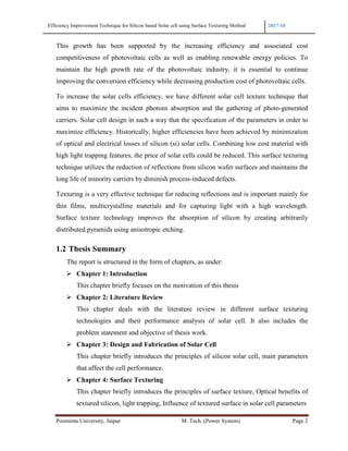 Efficiency Improvement Technique for Silicon based Solar cell using Surface Texturing Method 2017-18
Poornima University, Jaipur M. Tech. (Power System) Page 2
This growth has been supported by the increasing efficiency and associated cost
competitiveness of photovoltaic cells as well as enabling renewable energy policies. To
maintain the high growth rate of the photovoltaic industry, it is essential to continue
improving the conversion efficiency while decreasing production cost of photovoltaic cells.
To increase the solar cells efficiency, we have different solar cell texture technique that
aims to maximize the incident photons absorption and the gathering of photo-generated
carriers. Solar cell design in such a way that the specification of the parameters in order to
maximize efficiency. Historically, higher efficiencies have been achieved by minimization
of optical and electrical losses of silicon (si) solar cells. Combining low cost material with
high light trapping features, the price of solar cells could be reduced. This surface texturing
technique utilizes the reduction of reflections from silicon wafer surfaces and maintains the
long life of minority carriers by diminish process-induced defects.
Texturing is a very effective technique for reducing reflections and is important mainly for
thin films, multicrystalline materials and for capturing light with a high wavelength.
Surface texture technology improves the absorption of silicon by creating arbitrarily
distributed pyramids using anisotropic etching.
1.2 Thesis Summary
The report is structured in the form of chapters, as under:
Chapter 1: Introduction
This chapter briefly focuses on the motivation of this thesis
Chapter 2: Literature Review
This chapter deals with the literature review in different surface texturing
technologies and their performance analysis of solar cell. It also includes the
problem statement and objective of thesis work.
Chapter 3: Design and Fabrication of Solar Cell
This chapter briefly introduces the principles of silicon solar cell, main parameters
that affect the cell performance.
Chapter 4: Surface Texturing
This chapter briefly introduces the principles of surface texture, Optical benefits of
textured silicon, light trapping, Influence of textured surface in solar cell parameters
 