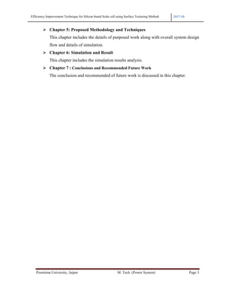 Efficiency Improvement Technique for Silicon based Solar cell using Surface Texturing Method 2017-18
Poornima University, Jaipur M. Tech. (Power System) Page 3
Chapter 5: Proposed Methodology and Techniques
This chapter includes the details of purposed work along with overall system design
flow and details of simulation.
Chapter 6: Simulation and Result
This chapter includes the simulation results analysis.
Chapter 7 : Conclusions and Recommended Future Work
The conclusion and recommended of future work is discussed in this chapter.
 