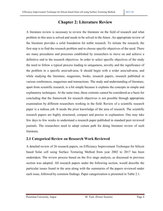 Efficiency Improvement Technique for Silicon based Solar cell using Surface Texturing Method 2017-18
Poornima University, Jaipur M. Tech. (Power System) Page 4
Chapter 2: Literature Review
A literature review is necessary to review the literature on the field of research and what
problem in this area is solved and needs to be solved in the future .An appropriate review of
the literature provides a solid foundation for noble research. To initiate the research, the
first step is to find the research problem and to choose specific objectives of the need. There
are many procedures and processes established by researchers to move on and achieve a
definitive end to the research objectives. In order to select specific objectives of the study
the need to follow a typical process leading to uniqueness, novelty and the significance of
the problem in a specific area/sub-area. It should begin with a wider area/sub-area, and
while studying the literature, magazines, books, research papers, research published in
various conferences, magazines and transactions. The study and understanding of literature,
apart from scientific research, is a bit simple because it explains the concepts in simple and
explanatory techniques. At the same time, these contents cannot be considered as a basis for
concluding that the framework for research objectives is not possible through appropriate
examination by different researchers working in the field. Review of a scientific research
paper is a tedious job. It needs the prior knowledge of the area of research. The scientific
research papers are highly structured, compact and precise in explanation. One may take
few days to few weeks to understand a research paper published in standard peer reviewed
journals. The researchers need to adopt certain path for doing literature review of such
literature.
2.1 Categorical Review on Research Work Reviewed
A detailed review of 26 research papers, on Efficiency Improvement Technique for Silicon
based Solar cell using Surface Texturing Method from year 2002 to 2017 has been
undertaken. The review process based on the five stage analysis, as discussed in previous
section was adopted. All research papers under the following section, would describe the
particular issues found in the area along with the summaries of the papers reviewed under
each issue, followed by common findings. Paper categorization is presented in Table 2.1.
 
