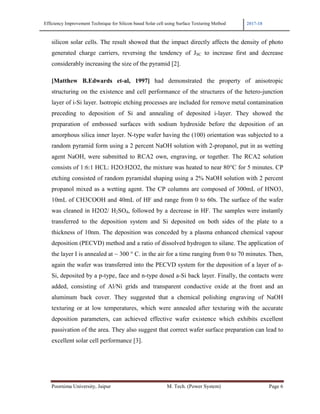 Efficiency Improvement Technique for Silicon based Solar cell using Surface Texturing Method 2017-18
Poornima University, Jaipur M. Tech. (Power System) Page 6
silicon solar cells. The result showed that the impact directly affects the density of photo
generated charge carriers, reversing the tendency of JSC to increase first and decrease
considerably increasing the size of the pyramid [2].
[Matthew B.Edwards et-al, 1997] had demonstrated the property of anisotropic
structuring on the existence and cell performance of the structures of the hetero-junction
layer of i-Si layer. Isotropic etching processes are included for remove metal contamination
preceding to deposition of Si and annealing of deposited i-layer. They showed the
preparation of embossed surfaces with sodium hydroxide before the deposition of an
amorphous silica inner layer. N-type wafer having the (100) orientation was subjected to a
random pyramid form using a 2 percent NaOH solution with 2-propanol, put in as wetting
agent NaOH, were submitted to RCA2 own, engraving, or together. The RCA2 solution
consists of 1:6:1 HCL: H2O:H2O2, the mixture was heated to near 80°C for 5 minutes. CP
etching consisted of random pyramidal shaping using a 2% NaOH solution with 2 percent
propanol mixed as a wetting agent. The CP columns are composed of 300mL of HNO3,
10mL of CH3COOH and 40mL of HF and range from 0 to 60s. The surface of the wafer
was cleaned in H2O2/ H2SO4, followed by a decrease in HF. The samples were instantly
transferred to the deposition system and Si deposited on both sides of the plate to a
thickness of 10nm. The deposition was conceded by a plasma enhanced chemical vapour
deposition (PECVD) method and a ratio of dissolved hydrogen to silane. The application of
the layer I is annealed at ~ 300 ° C. in the air for a time ranging from 0 to 70 minutes. Then,
again the wafer was transferred into the PECVD system for the deposition of a layer of a-
Si, deposited by a p-type, face and n-type dosed a-Si back layer. Finally, the contacts were
added, consisting of Al/Ni grids and transparent conductive oxide at the front and an
aluminum back cover. They suggested that a chemical polishing engraving of NaOH
texturing or at low temperatures, which were annealed after texturing with the accurate
deposition parameters, can achieved effective wafer existence which exhibits excellent
passivation of the area. They also suggest that correct wafer surface preparation can lead to
excellent solar cell performance [3].
 