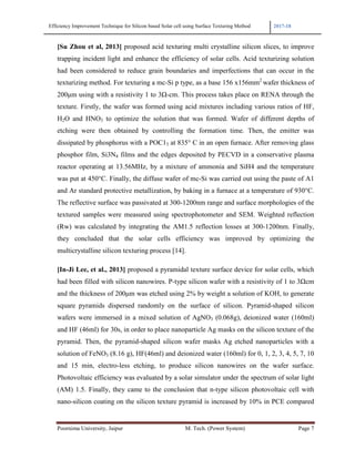 Efficiency Improvement Technique for Silicon based Solar cell using Surface Texturing Method 2017-18
Poornima University, Jaipur M. Tech. (Power System) Page 7
[Su Zhou et al, 2013] proposed acid texturing multi crystalline silicon slices, to improve
trapping incident light and enhance the efficiency of solar cells. Acid texturizing solution
had been considered to reduce grain boundaries and imperfections that can occur in the
texturizing method. For texturing a mc-Si p type, as a base 156 x156mm2
wafer thickness of
200µm using with a resistivity 1 to 3Ω-cm. This process takes place on RENA through the
texture. Firstly, the wafer was formed using acid mixtures including various ratios of HF,
H2O and HNO3 to optimize the solution that was formed. Wafer of different depths of
etching were then obtained by controlling the formation time. Then, the emitter was
dissipated by phosphorus with a POC13 at 835° C in an open furnace. After removing glass
phosphor film, Si3N4 films and the edges deposited by PECVD in a conservative plasma
reactor operating at 13.56MHz, by a mixture of ammonia and SiH4 and the temperature
was put at 450°C. Finally, the diffuse wafer of mc-Si was carried out using the paste of A1
and Ar standard protective metallization, by baking in a furnace at a temperature of 930°C.
The reflective surface was passivated at 300-1200nm range and surface morphologies of the
textured samples were measured using spectrophotometer and SEM. Weighted reflection
(Rw) was calculated by integrating the AM1.5 reflection losses at 300-1200nm. Finally,
they concluded that the solar cells efficiency was improved by optimizing the
multicrystalline silicon texturing process [14].
[In-Ji Lee, et al., 2013] proposed a pyramidal texture surface device for solar cells, which
had been filled with silicon nanowires. P-type silicon wafer with a resistivity of 1 to 3Ωcm
and the thickness of 200µm was etched using 2% by weight a solution of KOH, to generate
square pyramids dispersed randomly on the surface of silicon. Pyramid-shaped silicon
wafers were immersed in a mixed solution of AgNO3 (0.068g), deionized water (160ml)
and HF (46ml) for 30s, in order to place nanoparticle Ag masks on the silicon texture of the
pyramid. Then, the pyramid-shaped silicon wafer masks Ag etched nanoparticles with a
solution of FeNO3 (8.16 g), HF(46ml) and deionized water (160ml) for 0, 1, 2, 3, 4, 5, 7, 10
and 15 min, electro-less etching, to produce silicon nanowires on the wafer surface.
Photovoltaic efficiency was evaluated by a solar simulator under the spectrum of solar light
(AM) 1.5. Finally, they came to the conclusion that n-type silicon photovoltaic cell with
nano-silicon coating on the silicon texture pyramid is increased by 10% in PCE compared
 