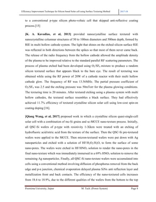 Efficiency Improvement Technique for Silicon based Solar cell using Surface Texturing Method 2017-18
Poornima University, Jaipur M. Tech. (Power System) Page 8
to a conventional p-type silicon photo-voltaic cell that skipped anti-reflective coating
process.[15]
[K. A. Kavadias, et al, 2013] provided nanocrystalline surface textured with
nanocrystalline columnar structures of 50 to 100nm diameters and 500nm depth, formed by
RIE in multi hollow cathode system. The light that shines on the etched silicon surface RIE
was reflected in both directions between the spikes so that most of them never came back.
The release of the radio frequency from the hollow cathode allowed the amplitude density
of the plasma to be improved relative to the standard parallel RF scattering parameters. The
process of plasma etched had been developed using O2/SF6 mixture to produce a random
silicon textured surface that appears black to the bare eye. The result of texturing was
obtained while using the RF power of 20W of a cathode reactor with their multi hollow
cathode glow. The frequency of RF was 13.56MHz. The partial pressure coefficient of
O2/SF6 was 2.5 and the etching pressure was 50mTorr for the plasma glowing conditions.
The texturing time is 20 minutes. After textured etching using a plasma system with multi
hollow cathodes, the textured surface resembles a black surface. They had effectively
achieved 11.7% efficiency of textured crystalline silicon solar cell using low-cost spin-on
coating doping [16].
[Qiang Wang, et al, 2017] proposed work in which a crystalline silicon quasi-single-cell
solar cell with a combination of mc-Si grains and sc-MCCE nano-texture process. Initially,
all QSC-Si wafers of p-type with resistivity 1-3Ωcm were treated with an etching of
hydrofluoric acid/nitric acid from the texture of the surface. Then the QSC-Si pre-textured
wafers were applied to the MCCE. Then micron-textured wafers were put down with Ag
nanoparticles and etched with a solution of HF/H2O2/H2O, to form the surface of some
nano-pores. The wafers were etched in HF/HNO3 solution to render the nano-pores in the
final nano-texture which was immediately immersed in a 69% HNO3 solution to remove the
remaining Ag nanoparticles. Finally, all QSC-Si nano-texture wafers were accumulated into
cells using a conventional method involving diffusion of phosphorus removal from the back
edge and p-n junction, chemical evaporation delayed plasma SiNx anti reflection layer and
metallization front and back contacts. The efficiency of the nano-textured cells increases
from 18.4 to 18.9%, due to the different qualities of the wafers from the bottom to the top
 